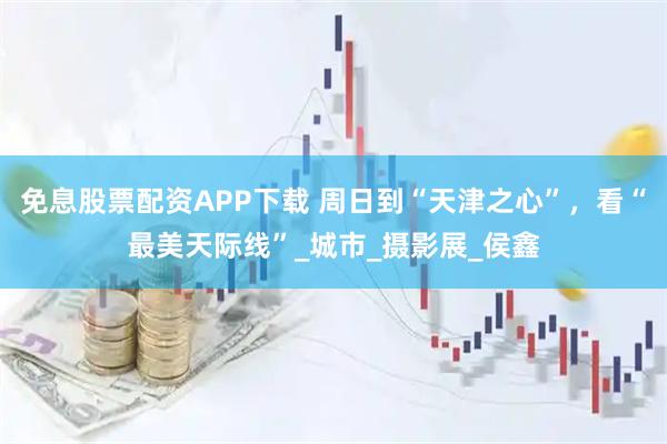 免息股票配资APP下载 周日到“天津之心”，看“最美天际线”_城市_摄影展_侯鑫