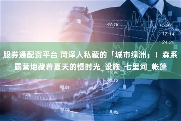 股券通配资平台 菏泽人私藏的「城市绿洲」！森系露营地藏着夏天的慢时光_设施_七里河_帐篷