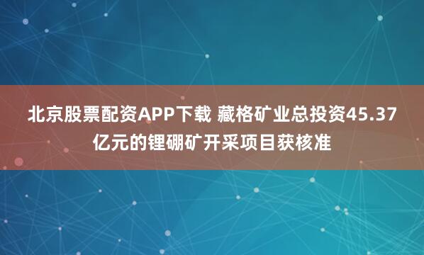 北京股票配资APP下载 藏格矿业总投资45.37亿元的锂硼矿开采项目获核准