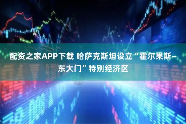 配资之家APP下载 哈萨克斯坦设立“霍尔果斯—东大门”特别经济区