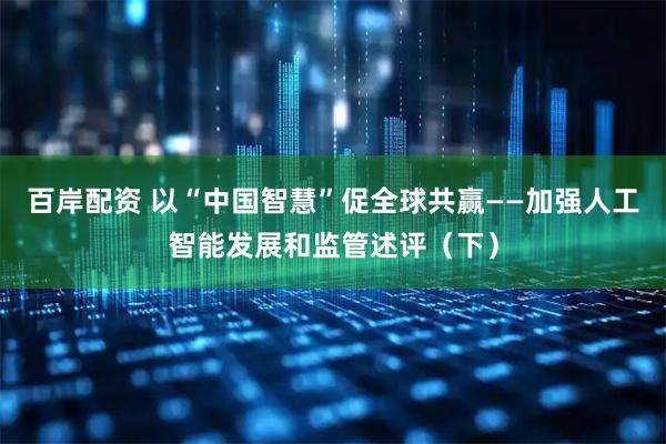 百岸配资 以“中国智慧”促全球共赢——加强人工智能发展和监管述评（下）