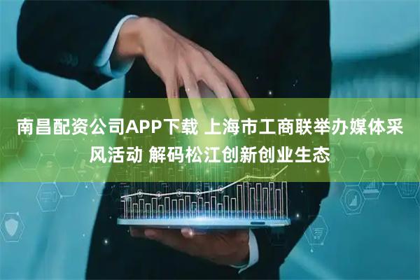 南昌配资公司APP下载 上海市工商联举办媒体采风活动 解码松江创新创业生态