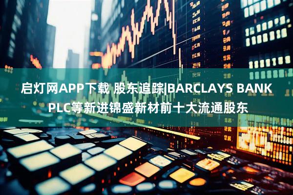 启灯网APP下载 股东追踪|BARCLAYS BANK PLC等新进锦盛新材前十大流通股东