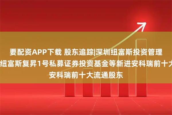 要配资APP下载 股东追踪|深圳纽富斯投资管理有限公司-纽富斯复昇1号私募证券投资基金等新进安科瑞前十大流通股东