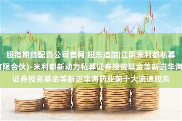 股指期货配资公司官网 股东追踪|江阴米利都私募基金管理合伙企业(有限合伙)-米利都新动力私募证券投资基金等新进华海药业前十大流通股东