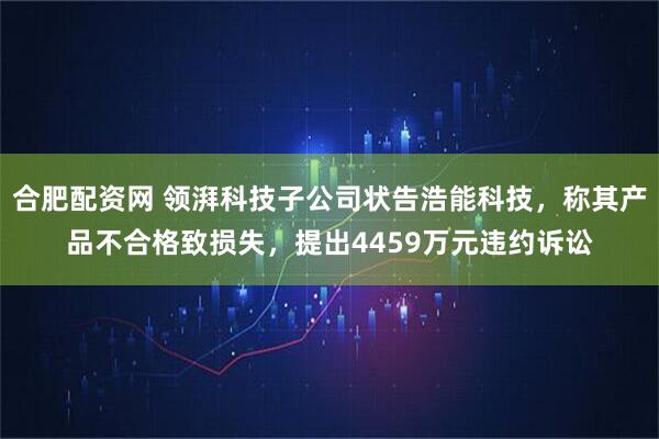 合肥配资网 领湃科技子公司状告浩能科技，称其产品不合格致损失，提出4459万元违约诉讼