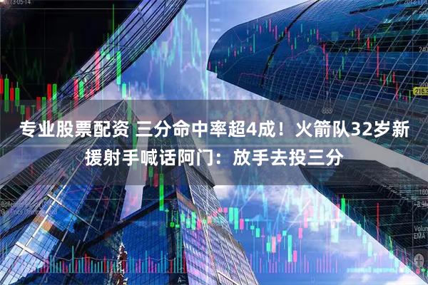 专业股票配资 三分命中率超4成！火箭队32岁新援射手喊话阿门：放手去投三分