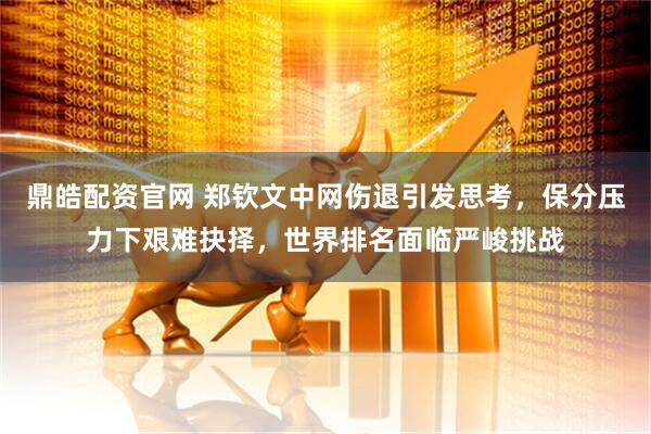 鼎皓配资官网 郑钦文中网伤退引发思考，保分压力下艰难抉择，世界排名面临严峻挑战