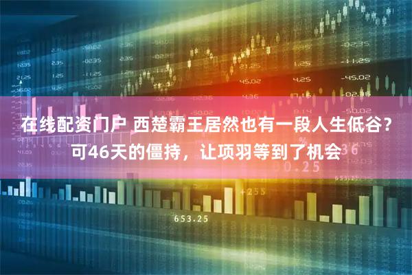 在线配资门户 西楚霸王居然也有一段人生低谷？可46天的僵持，让项羽等到了机会
