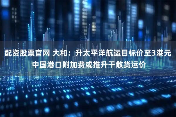配资股票官网 大和：升太平洋航运目标价至3港元 中国港口附加费或推升干散货运价