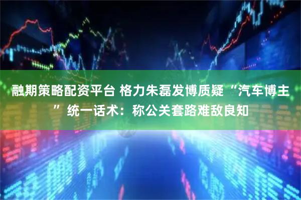 融期策略配资平台 格力朱磊发博质疑 “汽车博主” 统一话术：称公关套路难敌良知