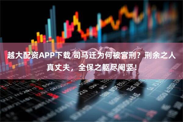 越大配资APP下载 司马迁为何被宫刑？刑余之人真丈夫，全保之躯尽阉竖！