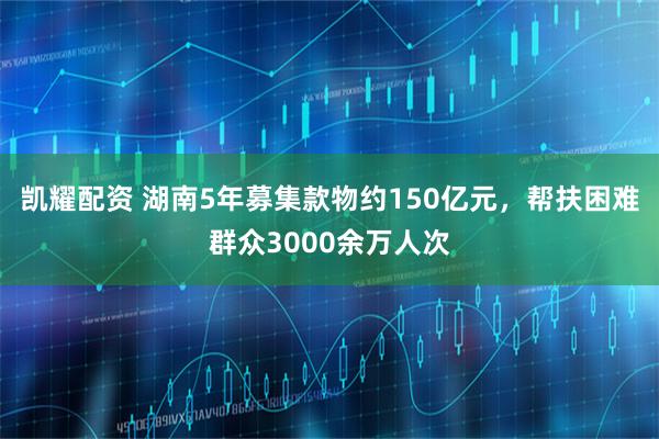 凯耀配资 湖南5年募集款物约150亿元，帮扶困难群众3000余万人次