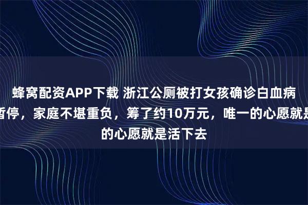 蜂窝配资APP下载 浙江公厕被打女孩确诊白血病：学业暂停，家庭不堪重负，筹了约10万元，唯一的心愿就是活下去