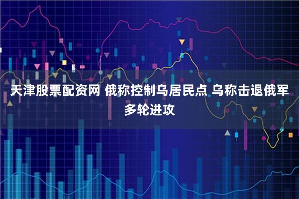 天津股票配资网 俄称控制乌居民点 乌称击退俄军多轮进攻