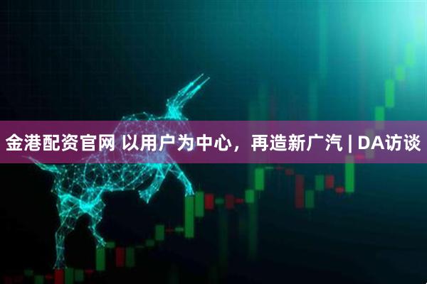 金港配资官网 以用户为中心，再造新广汽 | DA访谈