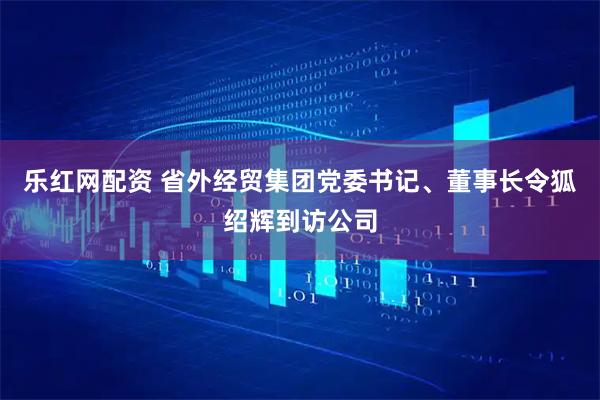 乐红网配资 省外经贸集团党委书记、董事长令狐绍辉到访公司
