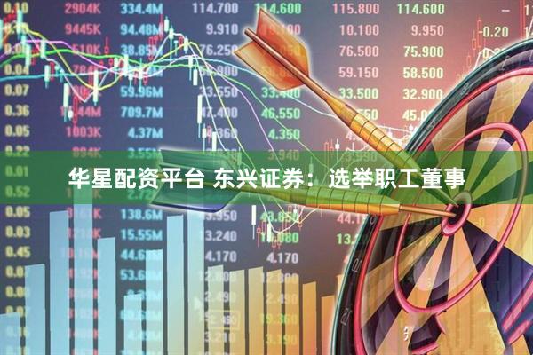 华星配资平台 东兴证券：选举职工董事