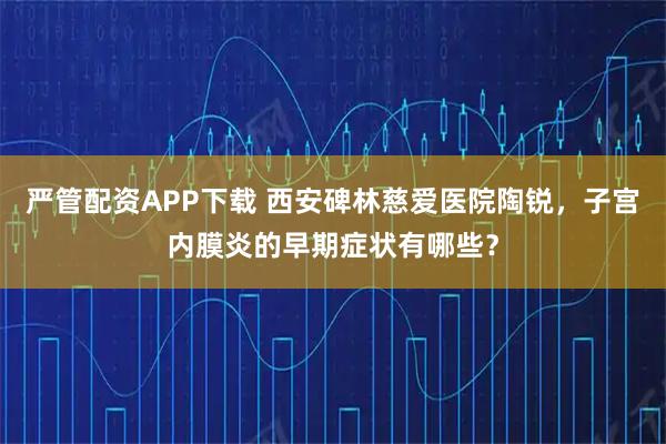 严管配资APP下载 西安碑林慈爱医院陶锐，子宫内膜炎的早期症状有哪些？