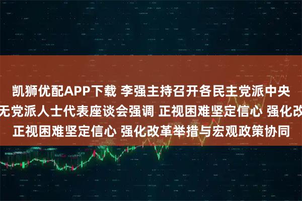 凯狮优配APP下载 李强主持召开各民主党派中央、全国工商联负责人和无党派人士代表座谈会强调 正视困难坚定信心 强化改革举措与宏观政策协同