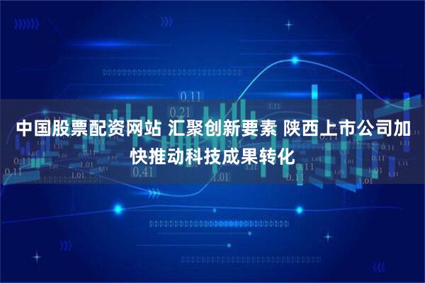 中国股票配资网站 汇聚创新要素 陕西上市公司加快推动科技成果转化