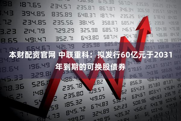 本财配资官网 中联重科：拟发行60亿元于2031年到期的可换股债券