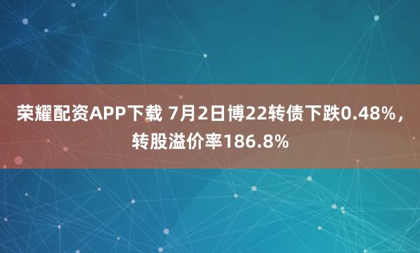 荣耀配资APP下载 7月2日博22转债下跌0.48%，转股溢价率186.8%