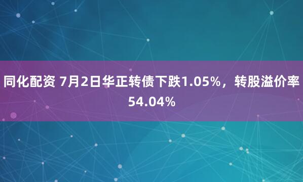 同化配资 7月2日华正转债下跌1.05%，转股溢价率54.04%