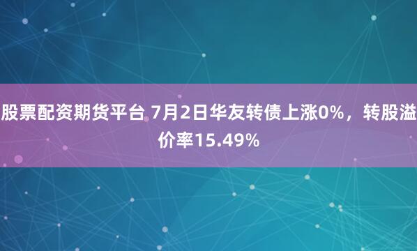 股票配资期货平台 7月2日华友转债上涨0%，转股溢价率15.49%