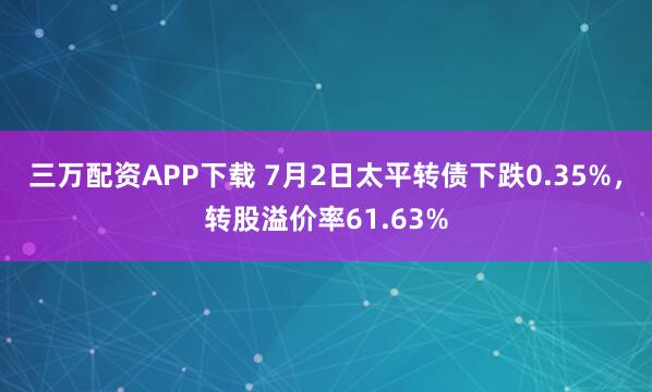 三万配资APP下载 7月2日太平转债下跌0.35%，转股溢价率61.63%