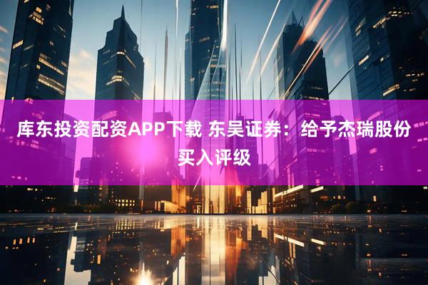 库东投资配资APP下载 东吴证券：给予杰瑞股份买入评级