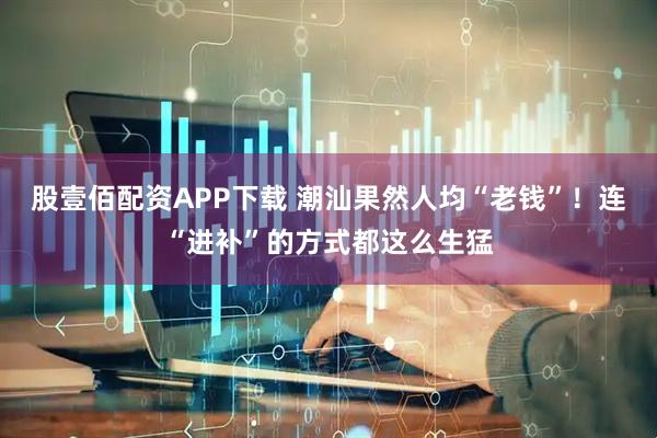 股壹佰配资APP下载 潮汕果然人均“老钱”！连“进补”的方式都这么生猛